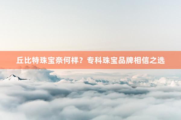 丘比特珠宝奈何样？专科珠宝品牌相信之选